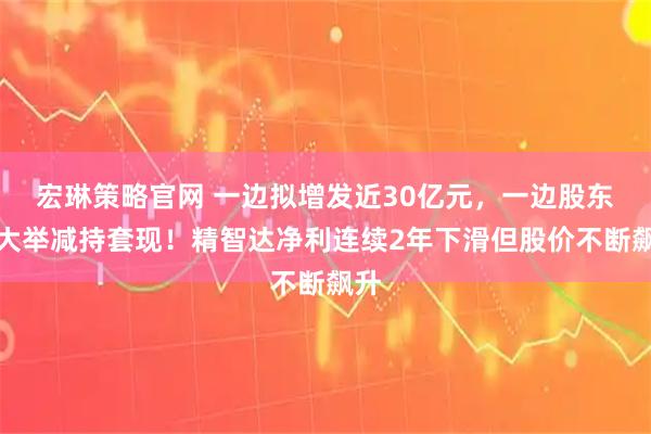 宏琳策略官网 一边拟增发近30亿元，一边股东拟大举减持套现！精智达净利连续2年下滑但股价不断飙升