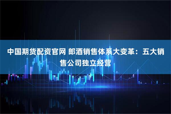 中国期货配资官网 郎酒销售体系大变革：五大销售公司独立经营