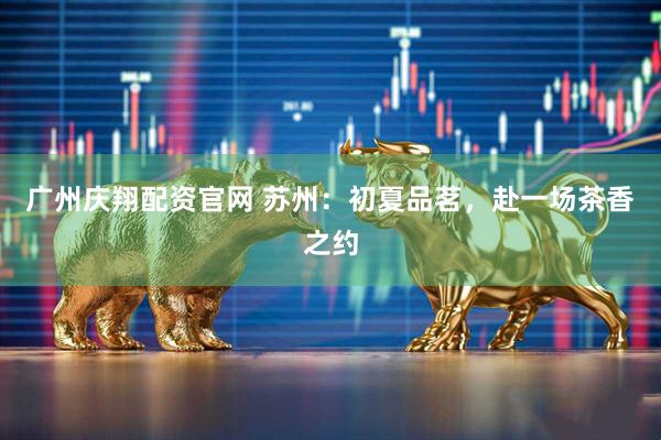 广州庆翔配资官网 苏州：初夏品茗，赴一场茶香之约