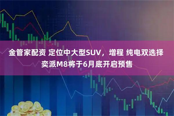 金管家配资 定位中大型SUV，增程 纯电双选择 奕派M8将于6月底开启预售