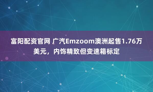 富阳配资官网 广汽Emzoom澳洲起售1.76万美元，内饰精致但变速箱标定
