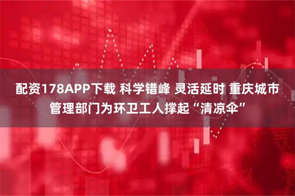 配资178APP下载 科学错峰 灵活延时 重庆城市管理部门为环卫工人撑起“清凉伞”