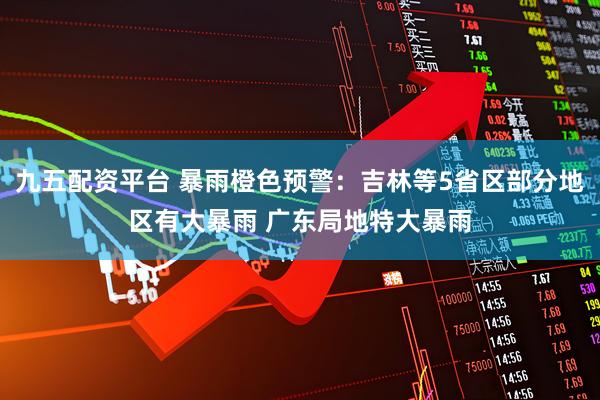 九五配资平台 暴雨橙色预警：吉林等5省区部分地区有大暴雨 广东局地特大暴雨