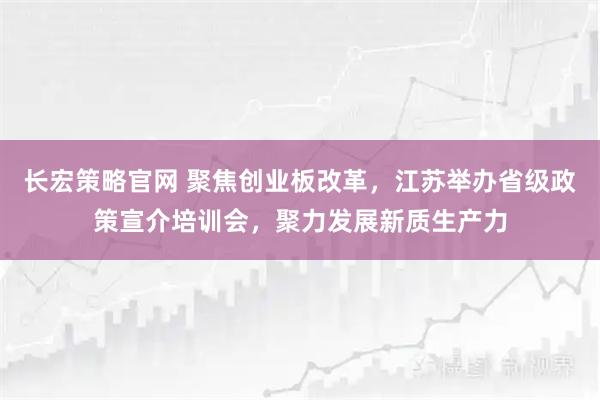 长宏策略官网 聚焦创业板改革，江苏举办省级政策宣介培训会，聚力发展新质生产力