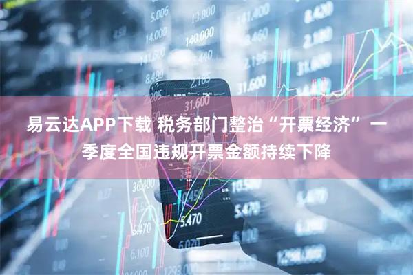 易云达APP下载 税务部门整治“开票经济” 一季度全国违规开票金额持续下降